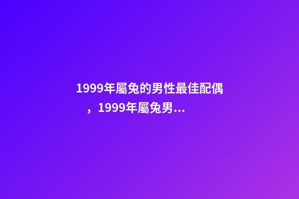 1999年屬兔的男性最佳配偶，1999年屬兔男最佳婚配？ 1999年屬兔男最佳婚配，99年的和幾幾年的屬相最配